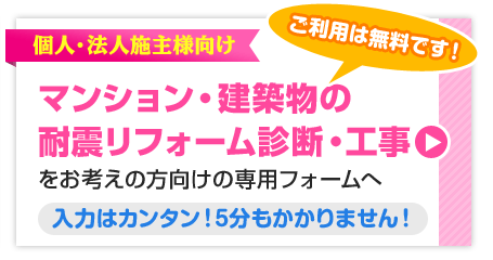 ご利用は無料です！ 個人・法人施主様向け マンション・建築物の耐震リフォーム診断・工事をお考えの方向けの専用フォームへ 入力はカンタン！5分もかかりません！