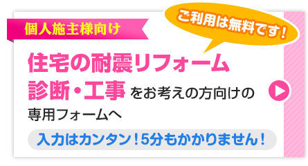 ご利用は無料です！ 個人施主様向け 住宅の耐震リフォーム診断・工事をお考えの方向けの専用フォームへ 入力はカンタン！5分もかかりません！