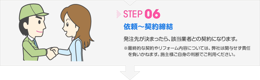 ステップ6 依頼～契約締結 発注先が決まったら、該当業者との契約になります。※最終的な契約やリフォーム内容については、弊社は関与せず責任を負いかねます。施主様ご自身の判断でご利用ください。