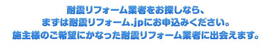 耐震リフォーム業者をお探しなら、まずは耐震リフォーム.jpにお申込みください。施主様のご希望にかなった耐震リフォーム業者に出会えます。